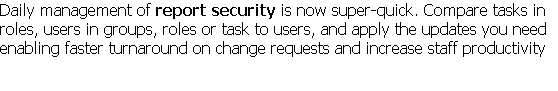 Daily management of report security is now super-quick. Compare tasks in roles, users in groups, roles or task to users, and apply the updates you need enabling faster turnaround on change requests and increase staff productivity